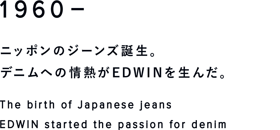 1960-
ニッポンのジーンズ誕生。
デニムへの情熱がEDWINを生んだ。
The birth of Japanese jeans
EDWIN started the passion for denim