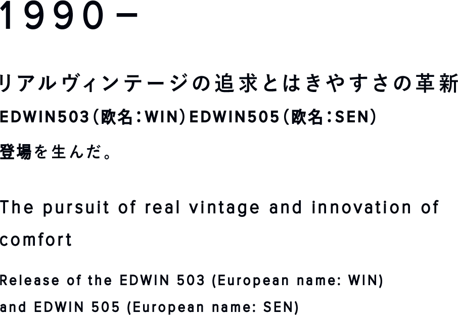 1990-
リアルヴィンテージの追求とはきやすさの革新
EDWIN503（欧名：WIN）EDWIN505（欧名：SEN）登場
The pursuit of real vintage and innovation of comfort
Release of the EDWIN 503 (European name: WIN) and EDWIN 505 (European name: SEN)